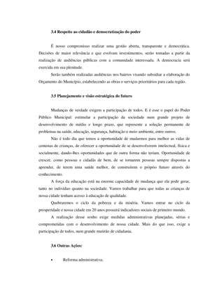 3.4 Respeito ao cidadão e democratização do poder


       É nosso compromisso realizar uma gestão aberta, transparente e democrática.
Decisões de maior relevância e que evolvam investimentos, serão tomadas a partir da
realização de audiências públicas com a comunidade interessada. A democracia será
exercida em sua plenitude.
       Serão também realizadas audiências nos bairros visando subsidiar a elaboração do
Orçamento do Município, estabelecendo as obras e serviços prioritários para cada região.


       3.5 Planejamento e visão estratégica do futuro


       Mudanças de verdade exigem a participação de todos. E é esse o papel do Poder
Público Municipal: estimular a participação da sociedade num grande projeto de
desenvolvimento de médio e longo prazo, que represente a solução permanente de
problemas na saúde, educação, segurança, habitação e meio ambiente, entre outros.
       Não é todo dia que temos a oportunidade de mudarmos para melhor as vidas de
centenas de crianças, de oferecer a oportunidade de se desenvolverem intelectual, física e
socialmente, dando-lhes oportunidades que de outra forma não teriam. Oportunidade de
crescer, como pessoas e cidadãs de bem, de se tornarem pessoas sempre dispostas a
aprender, de terem uma saúde melhor, de construírem o próprio futuro através do
conhecimento.
       A força da educação está na enorme capacidade de mudança que ela pode gerar,
tanto no indivíduo quanto na sociedade. Vamos trabalhar para que todas as crianças de
nossa cidade tenham acesso à educação de qualidade.
       Quebraremos o ciclo da pobreza e da miséria. Vamos entrar no ciclo da
prosperidade e nossa cidade em 20 anos possuirá indicadores sociais de primeiro mundo.
       A realização desse sonho exige medidas administrativas planejadas, sérias e
comprometidas com o desenvolvimento de nossa cidade. Mais do que isso, exige a
participação de todos, num grande mutirão de cidadania.


       3.6 Outras Ações:


       •        Reforma administrativa;
 
