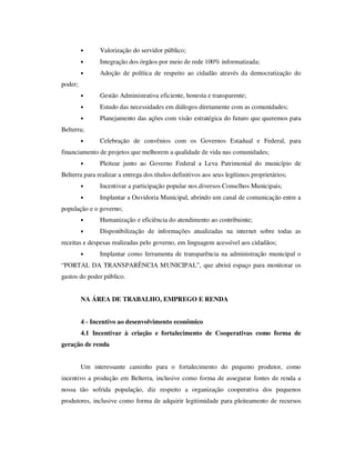 •     Valorização do servidor público;
         •     Integração dos órgãos por meio de rede 100% informatizada;
         •     Adoção de política de respeito ao cidadão através da democratização do
poder;
         •     Gestão Administrativa eficiente, honesta e transparente;
         •     Estudo das necessidades em diálogos diretamente com as comunidades;
         •     Planejamento das ações com visão estratégica do futuro que queremos para
Belterra;
         •     Celebração de convênios com os Governos Estadual e Federal, para
financiamento de projetos que melhorem a qualidade de vida nas comunidades;
         •     Pleitear junto ao Governo Federal a Leva Patrimonial do município de
Belterra para realizar a entrega dos títulos definitivos aos seus legítimos proprietários;
         •     Incentivar a participação popular nos diversos Conselhos Municipais;
         •     Implantar a Ouvidoria Municipal, abrindo um canal de comunicação entre a
população e o governo;
         •     Humanização e eficiência do atendimento ao contribuinte;
         •     Disponibilização de informações atualizadas na internet sobre todas as
receitas e despesas realizadas pelo governo, em linguagem acessível aos cidadãos;
         •     Implantar como ferramenta de transparência na administração municipal o
“PORTAL DA TRANSPARÊNCIA MUNICIPAL”, que abrirá espaço para monitorar os
gastos do poder público.


         NA ÁREA DE TRABALHO, EMPREGO E RENDA


         4 - Incentivo ao desenvolvimento econômico
         4.1 Incentivar à criação e fortalecimento de Cooperativas como forma de
geração de renda


         Um interessante caminho para o fortalecimento do pequeno produtor, como
incentivo a produção em Belterra, inclusive como forma de assegurar fontes de renda a
nossa tão sofrida população, diz respeito a organização cooperativa dos pequenos
produtores, inclusive como forma de adquirir legitimidade para pleiteamento de recursos
 
