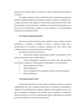 financeiros junto a órgãos públicos e privados e, de melhor competitividade dos produtos
no mercado.
       Isto também se dará por meio de assistência de técnicos capacitados fornecidos pela
Prefeitura Municipal de Belterra para capacitar e orientar as famílias, os trabalhadores e a
as equipes de gestão de cada cooperativa, inclusive através de parcerias com outros órgãos
governamentais e não governamentais. Acreditamos, assim, podermos estar dando início a
uma nova era de prosperidade e progresso ao nosso município. A era da prosperidade
econômica e de distribuição de renda.


       4.2 Criação Condomínio Industrial.


       Será um pólo produtor industrial modelo, seguindo-se todos os padrões de gestão
administrativa e ambiental de qualidade, de forma a consolidar espaço para o
desenvolvimento das atividades de inúmeras cooperativas em vários setores, desde
vestuário, artesanato, movelaria, extrativismo e de alimentos.
       O Condomínio oferecerá às cooperativas:
       •       Infra-estrutura adequada: pavimentação asfáltica ou bloqueteada, rede de
energia, rede de água e esgoto e rede de telefone;
       •       Centro de capacitação e auditório de uso coletivo, onde serão ministrados
cursos técnicos e gerenciais, visando qualificar o empreendedor e seus colaboradores;
       •       Sala de reuniões de uso coletivo;
       •       Apoio administrativo;
       •       Serviço de Vigilância 24h, com guardas, alarmes e câmeras de segurança;
       •       Incentivos tributários.


       4.3 Programa Empresa Fácil


       O Programa Empresa Fácil terá dois objetivos principais. O primeiro é estimular
empreendedores das micro e pequenas empresas que se encontram na informalidade a
legalizarem seus estabelecimentos comerciais, industriais ou de prestação de serviços. Aos
que se enquadrarem no programa serão ofertados serviços destinados a constituição e
abertura de negócios, bem como acompanhamento técnico-contábil gratuito pelo período
de um ano, planejamento e assessoramento empresarial.
 