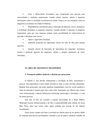 •        Criar o Observatório Econômico, que compreende uma parceria com
universidades e entidades empresariais visando coletar, analisar, tabular e organizar
informações sobre as atividades econômicas da cidade. Trata-se de um verdadeiro censo ou
diagnóstico econômico da cidade de Belterra;
       •        Disponibilizar consultorias para a realização de palestras, cursos, seminários
e workshops destinados as pequenas empresas, visando orientar e capacitar os pequenos
empresários, para que suas empresas tenham maior possibilidade de sobrevivência no
mercado e obtenham mais lucros;
       •        Apoio a Agricultura Familiar;
       •        Implantar programa de capacitação técnica de mão de obra para manejo
agrícola;
       •        Garantir através da Secretaria de Agricultura do município, assistência
técnica à produção agrícola dos pequenos, médios e grandes produtores de nosso
município;




            NA ÁREA DE TRÂNSITO E TRANSPORTE


            5. Transporte público moderno e eficiente por preço justo


            O trânsito é, sem dúvida, fundamental a circulação de bens, mercadorias e
   pessoas. Sua importância a uma cidade encontra-se entre as mais elevadas dimensões.
   Quando bem gerenciado, este pode significar tranqüilidade, convívio social saudável e
   fonte de interação e respeito pela vida e pelo outro. Entretanto, nos últimos anos, temos
   visto rotineiramente o trânsito belterrense tristemente interromper a felicidade e a vida
   de muitas pessoas.
            Este fato só tem nos revelado a urgente necessidade de o Poder Público
   Municipal assumir definitivamente e de fato a responsabilidade pelo trânsito de nossa
   Bela Terra, antes que outras vidas sejam ceifadas por ocasião de um trânsito
   desordenado.
            Desta forma, cumpre-nos fazer a secretaria de trânsito parar de ser apenas cabide
   de emprego para poucos privilegiados, fazendo-a sair do papel e produzir trabalho de
 