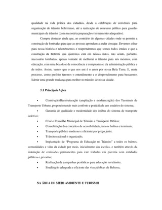 qualidade na vida prática dos cidadãos, desde a celebração de convênios para
   organização do trânsito belterrense, até a realização de concurso público para guardas
   municipais de trânsito (com necessária preparação e treinamento adequados).
            Cumpre destacar ainda que, ao contrário de algumas cidades onde se permite a
   construção de lombadas para que as pessoas aprendam a andar devagar. Devemos olhar
   para nossa história e relembrarmos e reaprendermos que somos todos irmãos e que a
   construção da Belterra que queremos está em nossas mãos, não sendo, portanto,
   necessário lombadas, apenas vontade de melhorar o trânsito para nós mesmos, com
   educação, com uma boa dose de consciência e compromisso da administração pública e
   de todos. Assim, vemos que o que nos uni é o amor por nossa Bela Terra. E, neste
   processo, como prefeito teremos o entendimento e o desprendimento para buscarmos
   liderar uma grande mudança para melhor no trânsito de nossa cidade.


            5.1 Principais Ações


       •        Construção/Reestruturação (ampliação e modernização) dos Terminais de
Transporte Urbano, proporcionando mais conforto e praticidade aos usuários do sistema;
       •        Garantia de qualidade e modernidade dos ônibus do sistema de transporte
coletivo;
       •        Criar o Conselho Municipal de Trânsito e Transporte Público;
       •        Consolidação dos conceitos de acessibilidade para os ônibus e terminais;
       •        Transporte público moderno e eficiente por preço justo;
       •        Trânsito racional e organizado;
       •        Implantação de “Programa de Educação no Trânsito” a todos os bairros,
comunidades e vilas da cidade por meio, inicialmente das escolas, e também através da
instalação de comissões permanentes para este trabalho em parceria com entidades
públicas e privadas;
       •        Realização de campanhas periódicas para educação no trânsito;
       •        Sinalização adequada e eficiente das vias públicas de Belterra;




       NA ÁREA DE MEIO AMBIENTE E TURISMO
 