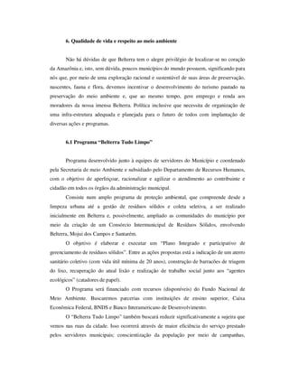 6. Qualidade de vida e respeito ao meio ambiente


       Não há dúvidas de que Belterra tem o alegre privilégio de localizar-se no coração
da Amazônia e, isto, sem dúvida, poucos municípios do mundo possuem, significando para
nós que, por meio de uma exploração racional e sustentável de suas áreas de preservação,
nascentes, fauna e flora, devemos incentivar o desenvolvimento do turismo pautado na
preservação do meio ambiente e, que ao mesmo tempo, gere emprego e renda aos
moradores da nossa imensa Belterra. Política inclusive que necessita de organização de
uma infra-estrutura adequada e planejada para o futuro de todos com implantação de
diversas ações e programas.


       6.1 Programa “Belterra Tudo Limpo”


       Programa desenvolvido junto à equipes de servidores do Município e coordenado
pela Secretaria de meio Ambiente e subsidiado pelo Departamento de Recursos Humanos,
com o objetivo de aperfeiçoar, racionalizar e agilizar o atendimento ao contribuinte e
cidadão em todos os órgãos da administração municipal.
       Consiste num amplo programa de proteção ambiental, que compreende desde a
limpeza urbana até a gestão de resíduos sólidos e coleta seletiva, a ser realizado
inicialmente em Belterra e, possivelmente, ampliado as comunidades do município por
meio da criação de um Consórcio Intermunicipal de Resíduos Sólidos, envolvendo
Belterra, Mojui dos Campos e Santarém.
       O objetivo é elaborar e executar um “Plano Integrado e participativo de
gerenciamento de resíduos sólidos”. Entre as ações propostas está a indicação de um aterro
sanitário coletivo (com vida útil mínima de 20 anos), construção de barracões de triagem
do lixo, recuperação do atual lixão e realização de trabalho social junto aos “agentes
ecológicos” (catadores de papel).
       O Programa será financiado com recursos (disponíveis) do Fundo Nacional de
Meio Ambiente. Buscaremos parcerias com instituições de ensino superior, Caixa
Econômica Federal, BNDS e Banco Interamericano de Desenvolvimento.
       O “Belterra Tudo Limpo” também buscará reduzir significativamente a sujeira que
vemos nas ruas da cidade. Isso ocorrerá através de maior eficiência do serviço prestado
pelos servidores municipais; conscientização da população por meio de campanhas,
 