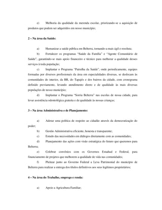 e)    Melhoria da qualidade da merenda escolar, priorizando-se a aquisição de
produtos que podem ser adquiridos em nosso município;


2 – Na área da Saúde:


         a)    Humanizar a saúde pública em Belterra, tornando-a mais ágil e resoluta;
         b)    Fortalecer os programas “Saúde da Família” e “Agente Comunitário de
Saúde”, garantindo-se mais apoio financeiro e técnico para melhorar a qualidade desses
serviços à toda população;
         c)    Implantar o Programa “Patrulha da Saúde”, onde periodicamente, equipes
formadas por diversos profissionais da área em especialidades diversas, se deslocam às
comunidades do interior, da BR, do Tapajós e dos bairros da cidade, com cronograma
definido previamente, levando atendimento direto e de qualidade às mais diversas
populações de nosso município;
         d)    Implantar o Programa “Sorria Belterra” nas escolas de nossa cidade, para
levar assistência odontológica gratuita e de qualidade às nossas crianças;


3 – Na área Administrativa e de Planejamento:


         a)    Adotar uma política de respeito ao cidadão através da democratização do
poder;
         b)    Gestão Administrativa eficiente, honesta e transparente;
         c)    Estudo das necessidades em diálogos diretamente com as comunidades;
         d)    Planejamento das ações com visão estratégica do futuro que queremos para
Belterra;
         e)    Celebrar convênios com os Governos Estadual e Federal, para
financiamento de projetos que melhorem a qualidade de vida nas comunidades;
         f)    Pleitear junto ao Governo Federal a Leva Patrimonial do município de
Belterra para realizar a entrega dos títulos definitivos aos seus legítimos proprietários;


4 – Na área do Trabalho, emprego e renda:


         a)    Apoio a Agricultura Familiar;
 