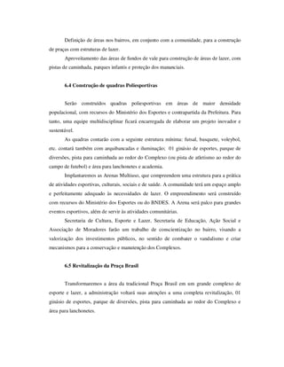 Definição de áreas nos bairros, em conjunto com a comunidade, para a construção
de praças com estruturas de lazer.
       Aproveitamento das áreas de fundos de vale para construção de áreas de lazer, com
pistas de caminhada, parques infantis e proteção dos mananciais.


       6.4 Construção de quadras Poliesportivas


       Serão construídos quadras poliesportivas em áreas de maior densidade
populacional, com recursos do Ministério dos Esportes e contrapartida da Prefeitura. Para
tanto, uma equipe multidisciplinar ficará encarregada de elaborar um projeto inovador e
sustentável.
       As quadras contarão com a seguinte estrutura mínima: futsal, basquete, voleybol,
etc. contará também com arquibancadas e iluminação; 01 ginásio de esportes, parque de
diversões, pista para caminhada ao redor do Complexo (ou pista de atletismo ao redor do
campo de futebol) e área para lanchonetes e academia.
       Implantaremos as Arenas Multiuso, que compreendem uma estrutura para a prática
de atividades esportivas, culturais, sociais e de saúde. A comunidade terá um espaço amplo
e perfeitamente adequado às necessidades de lazer. O empreendimento será construído
com recursos do Ministério dos Esportes ou do BNDES. A Arena será palco para grandes
eventos esportivos, além de servir às atividades comunitárias.
       Secretaria de Cultura, Esporte e Lazer, Secretaria de Educação, Ação Social e
Associação de Moradores farão um trabalho de conscientização no bairro, visando a
valorização dos investimentos públicos, no sentido de combater o vandalismo e criar
mecanismos para a conservação e manutenção dos Complexos.


       6.5 Revitalização da Praça Brasil


       Transformaremos a área da tradicional Praça Brasil em um grande complexo de
esporte e lazer, a administração voltará suas atenções a uma completa revitalização, 01
ginásio de esportes, parque de diversões, pista para caminhada ao redor do Complexo e
área para lanchonetes.
 