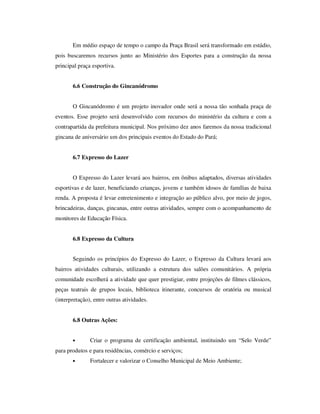 Em médio espaço de tempo o campo da Praça Brasil será transformado em estádio,
pois buscaremos recursos junto ao Ministério dos Esportes para a construção da nossa
principal praça esportiva.


       6.6 Construção do Gincanódromo


       O Gincanódromo é um projeto inovador onde será a nossa tão sonhada praça de
eventos. Esse projeto será desenvolvido com recursos do ministério da cultura e com a
contrapartida da prefeitura municipal. Nos próximo dez anos faremos da nossa tradicional
gincana de aniversário um dos principais eventos do Estado do Pará;


       6.7 Expresso do Lazer


       O Expresso do Lazer levará aos bairros, em ônibus adaptados, diversas atividades
esportivas e de lazer, beneficiando crianças, jovens e também idosos de famílias de baixa
renda. A proposta é levar entretenimento e integração ao público alvo, por meio de jogos,
brincadeiras, danças, gincanas, entre outras atividades, sempre com o acompanhamento de
monitores de Educação Física.


       6.8 Expresso da Cultura


       Seguindo os princípios do Expresso do Lazer, o Expresso da Cultura levará aos
bairros atividades culturais, utilizando a estrutura dos salões comunitários. A própria
comunidade escolherá a atividade que quer prestigiar, entre projeções de filmes clássicos,
peças teatrais de grupos locais, biblioteca itinerante, concursos de oratória ou musical
(interpretação), entre outras atividades.


       6.8 Outras Ações:


       •       Criar o programa de certificação ambiental, instituindo um “Selo Verde”
para produtos e para residências, comércio e serviços;
       •       Fortalecer e valorizar o Conselho Municipal de Meio Ambiente;
 