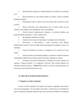 •     Operacionalizar programa de reaproveitamento de entulhos da construção
civil;
          •     Desenvolvimento de uma política pública de cultura, inclusive apoiando
produtores culturais;
          •     Eliminação de todos os pontos escuros da cidade ainda no primeiro ano de
governo;
          •     Buscar desenvolver uma administração que ao mesmo tempo em que
respeita o meio ambiente, gere qualidade de vida a sua população;
          •     Envidar esforços administrativos, humanos e de políticas públicas que
permitam Belterra conquistar o “selo de cidade verde”;
          •     Revitalização urbanística da cidade;
          •     Criação de uma usina de compostagem e reciclagem de lixo doméstico;
          •     Desenvolver    a   infra-estrutura   e   ações   necessárias   para   Belterra
definitivamente assumir o título de cidade turística para geração de emprego e renda a sua
população;
          •     Criação de política de incentivo e divulgação do eco turismo em nossa
cidade;
          •     Firmar parcerias com instituições públicas e privadas no sentido de financiar
a preparação de Belterra com a insfra-estrutura necessária e adequada ao turismo;
          •     Fortalecer com incentivos financeiros a realização de eventos culturais, em
especial a “Gincana Cultural” e os tradicionais “Festivais” para inclusão definitiva no
calendário turístico brasileiro – EMBRATUR, inclusive com busca de financiamento dos
mesmos por meio de parcerias/convênios e etc;




          NA ÁREA DE FUNCIONALISMO PÚBLICO


          7 - Respeito ao servidor municipal;


          O nosso servidor municipal será tratado com respeito e dignidade. Encerraremos
um ciclo de perseguição, a lei da mordaça será extinta e a democracia será a bandeira de
todas as secretarias municipais. Queremos que nossos servidores trabalhem com segurança
 