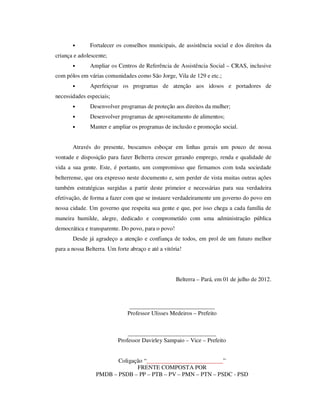 •       Fortalecer os conselhos municipais, de assistência social e dos direitos da
criança e adolescente;
       •       Ampliar os Centros de Referência de Assistência Social – CRAS, inclusive
com pólos em várias comunidades como São Jorge, Vila de 129 e etc.;
       •       Aperfeiçoar os programas de atenção aos idosos e portadores de
necessidades especiais;
       •       Desenvolver programas de proteção aos direitos da mulher;
       •       Desenvolver programas de aproveitamento de alimentos;
       •       Manter e ampliar os programas de inclusão e promoção social.


       Através do presente, buscamos esboçar em linhas gerais um pouco de nossa
vontade e disposição para fazer Belterra crescer gerando emprego, renda e qualidade de
vida a sua gente. Este, é portanto, um compromisso que firmamos com toda sociedade
belterrense, que ora expresso neste documento e, sem perder de vista muitas outras ações
também estratégicas surgidas a partir deste primeior e necessárias para sua verdadeira
efetivação, de forma a fazer com que se instaure verdadeiramente um governo do povo em
nossa cidade. Um governo que respeita sua gente e que, por isso chega a cada família de
maneira humilde, alegre, dedicado e comprometido com uma administração pública
democrática e transparente. Do povo, para o povo!
       Desde já agradeço a atenção e confiança de todos, em prol de um futuro melhor
para a nossa Belterra. Um forte abraço e até a vitória!




                                                    Belterra – Pará, em 01 de julho de 2012.



                                _____________________________
                               Professor Ulisses Medeiros – Prefeito


                               ______________________________
                           Professor Davirley Sampaio – Vice – Prefeito


                        Coligação “__________________________”
                               FRENTE COMPOSTA POR
                 PMDB – PSDB – PP – PTB – PV – PMN – PTN – PSDC - PSD
 