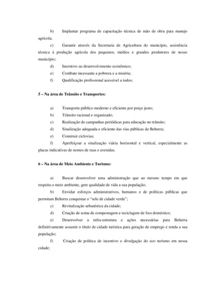b)   Implantar programa de capacitação técnica de mão de obra para manejo
agrícola;
          c)   Garantir através da Secretaria de Agricultura do município, assistência
técnica à produção agrícola dos pequenos, médios e grandes produtores de nosso
município;
          d)   Incentivo ao desenvolvimento econômico;
          e)   Combate incessante a pobreza e a miséria;
          f)   Qualificação profissional acessível a todos;


5 – Na área de Trânsito e Transportes:


          a)   Transporte público moderno e eficiente por preço justo;
          b)   Trânsito racional e organizado;
          c)   Realização de campanhas periódicas para educação no trânsito;
          d)   Sinalização adequada e eficiente das vias públicas de Belterra;
          e)   Construir ciclovias;
          f)   Aperfeiçoar a sinalização viária horizontal e vertical, especialmente as
placas indicativas de nomes de ruas e avenidas.


6 – Na área de Meio Ambiente e Turismo:


          a)   Buscar desenvolver uma administração que ao mesmo tempo em que
respeita o meio ambiente, gere qualidade de vida a sua população;
          b)   Envidar esforços administrativos, humanos e de políticas públicas que
permitam Belterra conquistar o “selo de cidade verde”;
          c)   Revitalização urbanística da cidade;
          d)   Criação de usina de compostagem e reciclagem de lixo doméstico;
          e)   Desenvolver    a   infra-estrutura   e   ações   necessárias   para   Belterra
definitivamente assumir o título de cidade turística para geração de emprego e renda a sua
população;
          f)   Criação de política de incentivo e divulgação do eco turismo em nossa
cidade;
 