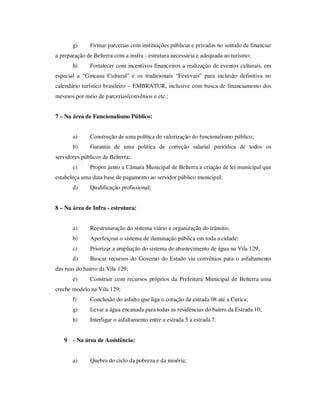 g)     Firmar parcerias com instituições públicas e privadas no sentido de financiar
a preparação de Belterra com a insfra - estrutura necessária e adequada ao turismo;
       h)     Fortalecer com incentivos financeiros a realização de eventos culturais, em
especial a “Gincana Cultural” e os tradicionais “Festivais” para inclusão definitiva no
calendário turístico brasileiro – EMBRATUR, inclusive com busca de financiamento dos
mesmos por meio de parcerias/convênios e etc.;


7 – Na área de Funcionalismo Público:


       a)     Construção de uma política de valorização do funcionalismo público;
       b)     Garantia de uma política de correção salarial periódica de todos os
servidores públicos de Belterra;
       c)     Propor junto a Câmara Municipal de Belterra a criação de lei municipal que
estabeleça uma data base de pagamento ao servidor público municipal;
       d)     Qualificação profissional;


8 – Na área de Infra - estrutura:


       a)     Reestruturação do sistema viário e organização do trânsito;
       b)     Aperfeiçoar o sistema de iluminação pública em toda a cidade;
       c)     Priorizar a ampliação do sistema de abastecimento de água na Vila 129;
       d)     Buscar recursos do Governo do Estado via convênios para o asfaltamento
das ruas do bairro da Vila 129;
       e)     Construir com recursos próprios da Prefeitura Municipal de Belterra uma
creche modelo na Vila 129;
       f)     Conclusão do asfalto que liga o coração da estrada 08 até a Curica;
       g)     Levar a água encanada para todas as residências do bairro da Estrada 10;
       h)     Interligar o asfaltamento entre a estrada 5 a estrada 7.


   9   - Na área de Assistência:


       a)     Quebra do ciclo da pobreza e da miséria;
 