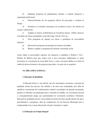 b)    Implantar programa de planejamento familiar e controle financeiro e
capacitação profissional;
          c)    Desenvolvimento de um programa efetivo de prevenção e combate às
drogas;
          d)    Fortalecer os conselhos municipais, de assistência social e dos direitos da
criança e adolescente;
          e)    Ampliar os Centros de Referência de Assistência Social – CRAS, inclusive
com pólos em várias comunidades como São Jorge, Vila de 129 e etc.;
          f)    Criar programas de atenção aos idosos e portadores de necessidades
especiais;
          g)    Desenvolver programas de proteção aos direitos da mulher;
          h)    Manter e ampliar os programas de inclusão e promoção social


Assim, dadas as necessidades expostas, nos lançamos a candidatos a Prefeito e Vice -
Prefeito de Belterra para que, juntos com o povo possamos implementar as ações
necessárias ao crescimento de nossa Bela Terra e, assim, elevarmos Belterra ao título de
cidade do desenvolvimento e do progresso para todos. As ações são as seguintes:


          NA ÁREA EDUCACIONAL:


          1. Educação de Qualidade


          A Educação básica é, sem dúvida, um dos instrumentos essenciais a elevação da
qualidade devida das pessoas, das famílias e de toda uma comunidade, pois além de
significar a transmissão dos conhecimentos cultural e tecnológico de geração em geração,
permite ao indivíduo sua preparação para o mercado de trabalho, seu crescimento pessoal
e, conseqüentemente alarga suas oportunidades de crescimento econômico. Entretanto,
Educação de qualidade envolve a necessidade de desenvolvermos grande número de ações,
procedimentos e programas, além do compromisso de um Governo Municipal sério e
comprometido com a causa educacional, tal qual mostramos a seguir:


          1.1 Educação em Tempo Integral
 
