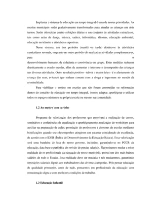 Implantar o sistema de educação em tempo integral é uma de nossas prioridades. As
escolas municipais serão gradativamente transformadas para atender as crianças em dois
turnos. Serão oferecidas quatro refeições diárias e um conjunto de atividades extraclasse,
tais como aulas de dança, música, xadrez, informática, idiomas, educação ambiental,
educação no trânsito e atividades esportivas.
       Nesse sistema, um dos períodos (manhã ou tarde) destina-se às atividades
curriculares normais, enquanto no outro período são realizadas atividades complementares,
para                                                                                       o
desenvolvimento humano, de cidadania e convivência em grupo. Estas medidas reduzem
drasticamente a evasão escolar, além de aumentar o interesse e desempenho das crianças
nas diversas atividades. Outro resultado positivo - talvez o maior deles - é o afastamento da
criança das ruas, evitando que tenham contato com a droga e ingressem no mundo da
criminalidade.
       Para viabilizar o projeto em escolas que não foram construídas ou reformadas
dentro do conceito de educação em tempo integral, iremos adaptar, aperfeiçoar e utilizar
todos os espaços existentes na própria escola ou mesmo na comunidade.


       1.2 Ao mestre com carinho


       Programa de valorização dos professores que envolverá a realização de cursos,
seminários e conferências de atualização e aperfeiçoamento; realização de workshops para
auxiliar na preparação de aulas; premiação de professores e diretores de escolas mediante
bonificações quando seus desempenhos atingirem um patamar considerado de excelência,
de acordo com o IDEB (Índice de Desenvolvimento da Educação Básica). Essa valorização
será uma bandeira de luta do nosso governo, inclusive, garantindo-se no PCCR da
educação, data base e periódica de revisão de perdas salariais. Necessitamos mudar a triste
realidade de os profissionais da educação de nosso município, possui um dos mais baixos
salários de todo o Estado. Esta realidade deve ser mudada e nós mudaremos, garantindo
reposições salariais dignas aos trabalhadores das diversas categorias. Pois pensar educação
de qualidade pressupõe, antes de tudo, pensarmos em profissionais da educação com
remuneração digna e com melhores condições de trabalho.


       1.3 Educação Infantil
 