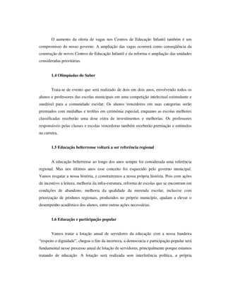O aumento da oferta de vagas nos Centros de Educação Infantil também é um
compromisso do nosso governo. A ampliação das vagas ocorrerá como conseqüência da
construção de novos Centros de Educação Infantil e da reforma e ampliação das unidades
consideradas prioritárias.


       1.4 Olimpíadas do Saber


       Trata-se de evento que será realizado de dois em dois anos, envolvendo todos os
alunos e professores das escolas municipais em uma competição intelectual estimulante e
saudável para a comunidade escolar. Os alunos vencedores em suas categorias serão
premiados com medalhas e troféus em cerimônia especial, enquanto as escolas melhores
classificadas receberão uma dose extra de investimentos e melhorias. Os professores
responsáveis pelas classes e escolas vencedoras também receberão premiação e estímulos
na carreira.


       1.5 Educação belterrense voltará a ser referência regional


       A educação belterrense ao longo dos anos sempre foi considerada uma referência
regional. Mas nos últimos anos esse conceito foi esquecido pelo governo municipal.
Vamos resgatar a nossa história, e construiremos a nossa própria história. Pois com ações
de incentivo a leitura, melhoria da infra-estrutura, reforma de escolas que se encontram em
condições de abandono, melhoria da qualidade da merenda escolar, inclusive com
priorização de produtos regionais, produzidos no próprio município, ajudam a elevar o
desempenho acadêmico dos alunos, entre outras ações necessárias.


       1.6 Educação e participação popular


       Vamos tratar a lotação anual de servidores da educação com a nossa bandeira
“respeito e dignidade”, chegou o fim da incerteza, a democracia e participação popular será
fundamental nesse processo anual de lotação de servidores, principalmente porque estamos
tratando de educação. A lotação será realizada sem interferência política, a própria
 