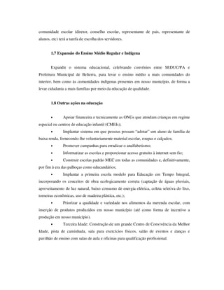 comunidade escolar (diretor, conselho escolar, representante de pais, representante de
alunos, etc) terá a tarefa de escolha dos servidores.


       1.7 Expansão do Ensino Médio Regular e Indígena


       Expandir o sistema educacional, celebrando convênios entre SEDUC/PA e
Prefeitura Municipal de Belterra, para levar o ensino médio a mais comunidades do
interior, bem como às comunidades indígenas presentes em nosso município, de forma a
levar cidadania a mais famílias por meio da educação de qualidade.


       1.8 Outras ações na educação


       •       Apoiar financeira e tecnicamente as ONGs que atendam crianças em regime
especial ou centros de educação infantil (CMEIs);
       •       Implantar sistema em que pessoas possam “adotar” um aluno de família de
baixa renda, fornecendo-lhe voluntariamente material escolar, roupas e calçados;
       •       Promover campanhas para erradicar o analfabetismo;
       •       Informatizar as escolas e proporcionar acesso gratuito à internet sem fio;
       •       Construir escolas padrão MEC em todas as comunidades e, definitivamente,
por fim à era das palhoças como educandários;
       •       Implantar a primeira escola modelo para Educação em Tempo Integral,
incorporando os conceitos de obra ecologicamente correta (captação de águas pluviais,
aproveitamento de luz natural, baixo consumo de energia elétrica, coleta seletiva do lixo,
torneiras econômicas, uso de madeira plástica, etc.);
       •       Priorizar a qualidade e variedade nos alimentos da merenda escolar, com
inserção de produtos produzidos em nosso município (até como forma de incentivo a
produção em nosso município).
       •       Terceira Idade: Construção de um grande Centro de Convivência da Melhor
Idade, pista de caminhada, sala para exercícios físicos, salão de eventos e danças e
pavilhão de ensino com salas de aula e oficinas para qualificação profissional.
 