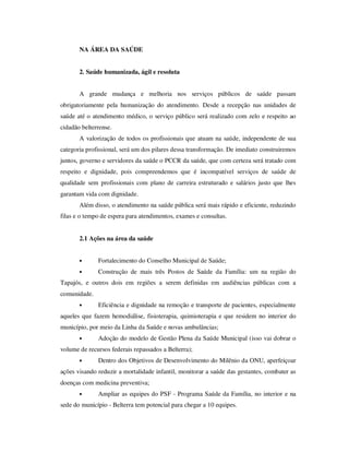 NA ÁREA DA SAÚDE


       2. Saúde humanizada, ágil e resoluta


       A grande mudança e melhoria nos serviços públicos de saúde passam
obrigatoriamente pela humanização do atendimento. Desde a recepção nas unidades de
saúde até o atendimento médico, o serviço público será realizado com zelo e respeito ao
cidadão belterrense.
       A valorização de todos os profissionais que atuam na saúde, independente de sua
categoria profissional, será um dos pilares dessa transformação. De imediato construiremos
juntos, governo e servidores da saúde o PCCR da saúde, que com certeza será tratado com
respeito e dignidade, pois compreendemos que é incompatível serviços de saúde de
qualidade sem profissionais com plano de carreira estruturado e salários justo que lhes
garantam vida com dignidade.
       Além disso, o atendimento na saúde pública será mais rápido e eficiente, reduzindo
filas e o tempo de espera para atendimentos, exames e consultas.


       2.1 Ações na área da saúde


       •      Fortalecimento do Conselho Municipal de Saúde;
       •      Construção de mais três Postos de Saúde da Família: um na região do
Tapajós, e outros dois em regiões a serem definidas em audiências públicas com a
comunidade.
       •      Eficiência e dignidade na remoção e transporte de pacientes, especialmente
aqueles que fazem hemodiálise, fisioterapia, quimioterapia e que residem no interior do
município, por meio da Linha da Saúde e novas ambulâncias;
       •      Adoção do modelo de Gestão Plena da Saúde Municipal (isso vai dobrar o
volume de recursos federais repassados a Belterra);
       •      Dentro dos Objetivos de Desenvolvimento do Milênio da ONU, aperfeiçoar
ações visando reduzir a mortalidade infantil, monitorar a saúde das gestantes, combater as
doenças com medicina preventiva;
       •      Ampliar as equipes do PSF - Programa Saúde da Família, no interior e na
sede do município - Belterra tem potencial para chegar a 10 equipes.
 