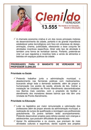 PESSOAS
Defesa do Contribuinte e do Cidadão
Defender, na Câmara Municipal, o contribuinte Boavistense,
propondo ações de redução dos custos da Prefeitura de modo a
não onerar a sociedade com aumento nos Impostos.
Defender a transparência de dados públicos em relação a filas de
espera em serviços como creche, habitação, assistência social,
entre outros.
Políticas antidrogas
Defender uma presença mais efetiva da Câmara Municipal no
combate às drogas, ao álcool e problemas mentais na capital.
Políticas Públicas para idosos e pessoas com deficiência-
Acessibilidade
Lutar pela melhoria das condições de acessibilidade urbana,
sobretudo para as pessoas com deficiência, com o propósito de
melhorar a vida de quem tem problemas de locomoção como
idosos, mulheres grávidas, pessoas machucadas.
SERVIÇOS
Economia criativa
Economia Criativa é um termo criado para nomear modelos de
negócio ou gestão que se originam em atividades, produtos ou
serviços desenvolvidos a partir do conhecimento, criatividade ou
capital intelectual de indivíduos com vistas à geração de trabalho e
renda.
 