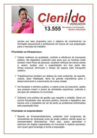 PESSOAS
Defesa do Contribuinte e do Cidadão
Defender, na Câmara Municipal, o contribuinte Boavistense,
propondo ações de redução dos custos da Prefeitura de modo a
não onerar a sociedade com aumento nos Impostos.
Defender a transparência de dados públicos em relação a filas de
espera em serviços como creche, habitação, assistência social,
entre outros.
Políticas antidrogas
Defender uma presença mais efetiva da Câmara Municipal no
combate às drogas, ao álcool e problemas mentais na capital.
Políticas Públicas para idosos e pessoas com deficiência-
Acessibilidade
Lutar pela melhoria das condições de acessibilidade urbana,
sobretudo para as pessoas com deficiência, com o propósito de
melhorar a vida de quem tem problemas de locomoção como
idosos, mulheres grávidas, pessoas machucadas.
SERVIÇOS
Economia criativa
Economia Criativa é um termo criado para nomear modelos de
negócio ou gestão que se originam em atividades, produtos ou
serviços desenvolvidos a partir do conhecimento, criatividade ou
capital intelectual de indivíduos com vistas à geração de trabalho e
renda.
 