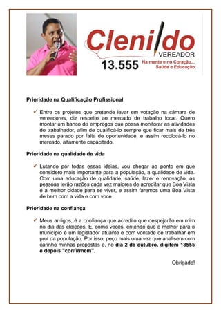 PESSOAS
Defesa do Contribuinte e do Cidadão
Defender, na Câmara Municipal, o contribuinte Boavistense,
propondo ações de redução dos custos da Prefeitura de modo a
não onerar a sociedade com aumento nos Impostos.
Defender a transparência de dados públicos em relação a filas de
espera em serviços como creche, habitação, assistência social,
entre outros.
Políticas antidrogas
Defender uma presença mais efetiva da Câmara Municipal no
combate às drogas, ao álcool e problemas mentais na capital.
Políticas Públicas para idosos e pessoas com deficiência-
Acessibilidade
Lutar pela melhoria das condições de acessibilidade urbana,
sobretudo para as pessoas com deficiência, com o propósito de
melhorar a vida de quem tem problemas de locomoção como
idosos, mulheres grávidas, pessoas machucadas.
SERVIÇOS
Economia criativa
Economia Criativa é um termo criado para nomear modelos de
negócio ou gestão que se originam em atividades, produtos ou
serviços desenvolvidos a partir do conhecimento, criatividade ou
capital intelectual de indivíduos com vistas à geração de trabalho e
renda.
 