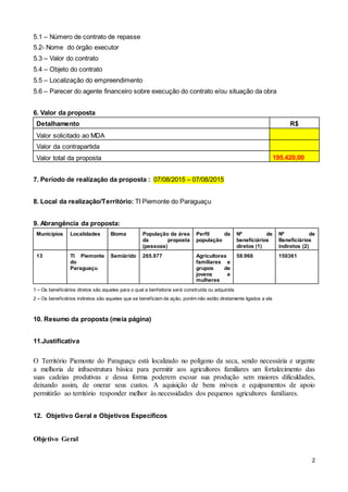 2
5.1 – Número de contrato de repasse
5.2- Nome do órgão executor
5.3 – Valor do contrato
5.4 – Objeto do contrato
5.5 – Localização do empreendimento
5.6 – Parecer do agente financeiro sobre execução do contrato e/ou situação da obra
6. Valor da proposta
Detalhamento R$
Valor solicitado ao MDA
Valor da contrapartida
Valor total da proposta 195.420,00
7. Período de realização da proposta : 07/08/2015 – 07/08/2015
8. Local da realização/Território: TI Piemonte do Paraguaçu
9. Abrangência da proposta:
Municípios Localidades Bioma População da área
da proposta
(pessoas)
Perfil da
população
Nº de
beneficiários
diretos (1)
Nº de
Beneficiários
indiretos (2)
13 TI Piemonte
do
Paraguaçu
Semiárido 265.977 Agricultores
familiares e
grupos de
jovens e
mulheres
58.966 150361
1 – Os beneficiários diretos são aqueles para o qual a benfeitoria será construída ou adquirida.
2 – Os beneficiários indiretos são aqueles que se beneficiam da ação, porém não estão diretamente ligados a ela
10. Resumo da proposta (meia página)
11.Justificativa
O Território Piemonte do Paraguaçu está localizado no polígono da seca, sendo necessária e urgente
a melhoria de infraestrutura básica para permitir aos agricultores familiares um fortalecimento das
suas cadeias produtivas e dessa forma poderem escoar sua produção sem maiores dificuldades,
deixando assim, de onerar seus custos. A aquisição de bens móveis e equipamentos de apoio
permitirão ao território responder melhor às necessidades dos pequenos agricultores familiares.
12. Objetivo Geral e Objetivos Específicos
Objetivo Geral
 