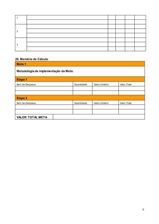 5
1
2
3
20. Memória de Cálculo
Meta 1
Metodologia de implementação da Meta:
Etapa 1
Item de Despesa Quantidade Valor Unitário Valor Total
Etapa 2
Item de Despesa Quantidade Valor Unitário Valor Total
VALOR TOTAL META
1:
 