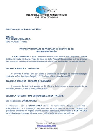 WSG APOIO A SERVIÇOS ADMINISTRATIVOS
CNPJ 12.766.080/0001-70
http://www.wsgpb.com
servicos@wsgpb.com
083 3224.6625/8874.5700
João Pessoa, 01 de Novembro de 2014.
PARTES:
WSG CONSULTORIA LTDA.
Maria Anunciada Tavares.
PROPOSTA/CONTRATO DE PRESTAÇÃO DE SERVIÇOS DE
IMPERMEABILIZAÇÃO
A WSG Consultoria – Work Sistema de Gestão, com sede na Rua. Deputado Tertuliano
de Brito, 341 sala 103 Bairro, Treze de Maio, em João Pessoa/PB apresenta a V.S. as. proposta
para prestação de serviços de impermeabilização acordo com as cláusulas e condições abaixo:
CLÁUSULA PRIMEIRA – DO OBJETO
O presente Contrato tem por objeto a prestação de serviços de impermeabilização,
localizada na Rua Graciliano Delgado, nº 175, Costa e Silva, João Pessoa/PB..
CLÁUSULA SEGUNDA - DO PRAZO DE GARANTIA:
O presente Contrato terá garantia de 36 (Trinta e Seis) meses, a contar a partir da sua
assinatura, desde que atenda os requisitos abaixo:
CLÁUSULA TERCEIRA – DAS OBRIGAÇÕES DA CONTRATANTE:
São obrigações da CONTRATANTE:
a) relacionar-se com a CONTRATADA através de representante designado, que fará o
acompanhamento e a fiscalização de todos os serviços, sob os aspectos quantitativos e
qualitativos, anotando em registro próprio as falhas detectadas, comunicando à CONTRATADA
as ocorrências de quaisquer fatos que, a seu critério, exijam medidas saneadoras;
 