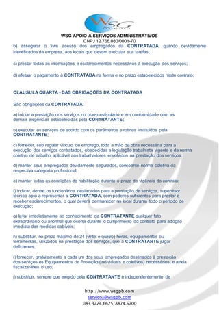 WSG APOIO A SERVIÇOS ADMINISTRATIVOS
CNPJ 12.766.080/0001-70
http://www.wsgpb.com
servicos@wsgpb.com
083 3224.6625/8874.5700
b) assegurar o livre acesso dos empregados da CONTRATADA, quando devidamente
identificados da empresa, aos locais que devam executar sua tarefas;
c) prestar todas as informações e esclarecimentos necessários à execução dos serviços;
d) efetuar o pagamento à CONTRATADA na forma e no prazo estabelecidos neste contrato;
CLÁUSULA QUARTA - DAS OBRIGAÇÕES DA CONTRATADA
São obrigações da CONTRATADA:
a) iniciar a prestação dos serviços no prazo estipulado e em conformidade com as
demais exigências estabelecidas pela CONTRATANTE;
b).executar os serviços de acordo com os parâmetros e rotinas instituídos pela
CONTRATANTE;
c) fornecer, sob regular vínculo de emprego, toda a mão de obra necessária para a
execução dos serviços contratados, obedecidas a legislação trabalhista vigente e da norma
coletiva de trabalho aplicável aos trabalhadores envolvidos na prestação dos serviços;
d) manter seus empregados devidamente segurados, consoante norma coletiva da
respectiva categoria profissional;
e) manter todas as condições de habilitação durante o prazo de vigência do contrato;
f) indicar, dentre os funcionários destacados para a prestação de serviços, supervisor
técnico apto a representar a CONTRATADA, com poderes suficientes para prestar e
receber esclarecimentos, o qual deverá permanecer no local durante todo o período de
execução;
g) levar imediatamente ao conhecimento da CONTRATANTE qualquer fato
extraordinário ou anormal que ocorra durante o cumprimento do contrato para adoção
imediata das medidas cabíveis;
h) substituir, no prazo máximo de 24 (vinte e quatro) horas, equipamentos ou
ferramentas, utilizados na prestação dos serviços, que a CONTRATANTE julgar
deficientes;
i) fornecer, gratuitamente a cada um dos seus empregados destinados à prestação
dos serviços os Equipamentos de Proteção (individuais e coletivos) necessários, e ainda
fiscalizar-lhes o uso;
j) substituir, sempre que exigido pela CONTRATANTE e independentemente de
 