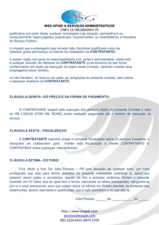 WSG APOIO A SERVIÇOS ADMINISTRATIVOS
CNPJ 12.766.080/0001-70
http://www.wsgpb.com
servicos@wsgpb.com
083 3224.6625/8874.5700
justificativa por parte desta, qualquer empregado cuja atuação, permanência ou
comportamento sejam julgados prejudiciais, inconvenientes ou insatisfatórios à disciplina
do Serviço Público;
k) impedir que o empregado que cometer falta disciplinar qualificada como de
natureza grave permaneça ou retorne às instalações da CONTRATANTE;
l) manter sigilo, sob pena de responsabilidade civil, penal e administrativa, sobre todo
e qualquer assunto de interesse da CONTRATANTE ou de terceiros de que tomar
conhecimento em razão da execução do objeto deste Contrato, devendo orientar seus
empregados nesse sentido;
m) não transferir, no todo ou em parte, as obrigações do presente contrato, sem prévia
e expressa anuência da CONTRATANTE.
CLÁUSULA QUINTA - DO PREÇO E DA FORMA DE PAGAMENTO:
O CONTRATANTE pagará pela execução dos serviços objeto do presente Contrato o valor
de R$ 2.000,00 (DOIS MIL REAIS) sendo realizado pagamento até o termino da execução do
serviço.
CLÁUSULA SEXTA – FISCALIZAÇÃO
A CONTRATANTE exercerá ampla e completa fiscalização sobre os serviços prestados, e
designará um colaborador para manter está fiscalização e manter CONTRATANTE E
CONTRATADA sobre quaisquer intercorrências.
CLÁUSULA SETIMA - DO FORO:
Fica eleito o foro De João Pessoa – PB com exclusão de qualquer outro, por mais
privilegiado que seja para dirimir questões do presente instrumento contratual. E, assim por
estarem assim justas e acordadas, depois de lido e achadas conforme, firmam o presente
Contrato em 03 (três) vias de igual teor e forma, rubricadas as folhas precedentes, obrigando-se
por si e seus sucessores, para que surtam todos os efeitos em Direito previsto, na presença das
testemunhas abaixo assinadas e qualificadas, que a tudo assistiram e do que dão fé.
João Pessoa, ______ de ____________ de ______ .
 