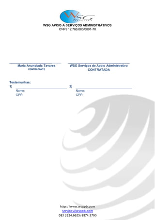 WSG APOIO A SERVIÇOS ADMINISTRATIVOS
CNPJ 12.766.080/0001-70
http://www.wsgpb.com
servicos@wsgpb.com
083 3224.6625/8874.5700
_______________________________
Maria Anunciada Tavares
CONTRATANTE
___________________________________
WSG Serviços de Apoio Administrativo
CONTRATADA
Testemunhas:
1) _____________________________
Nome:
CPF:
2) ________________________________
Nome:
CPF:
 