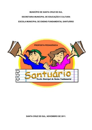 MUNICÍPIO DE SANTA CRUZ DO SUL

   SECRETARIA MUNICIPAL DE EDUCAÇÃO E CULTURA

ESCOLA MUNICIPAL DE ENSINO FUNDAMENTAL SANTUÁRIO




             PROPOSTA PEDAGÓGICA




      SANTA CRUZ DO SUL, NOVEMBRO DE 2011.
 