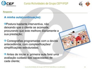 Resposta

A minha aula(continuação):

 Postura bastante interventiva, não
deixando que o cliente se acomode,
procurando que este melhore diariamente a
sua prestação;

  Coreografias programadas com a devida
antecedência, com complexificações/
simplificações estruturadas;

  Antes de iniciar a primeira aula farei uma
avaliação cuidada das capacidades de
cada cliente;
                Curso Actividades de Grupo CEF®/FGP (Aeróbica e Localizada)   10
 