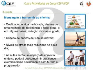 Resposta

Mensagem a transmitir ao cliente:

• Qualidade de vida melhorada, através de
uma melhoria da resistência e força geral, e
em alguns casos, redução da massa gorda;

• Criação de hábitos de vida saudáveis;

• Níveis de stress mais reduzidos no dia à
dia;

• As aulas serão um espaço de convívio
onde se poderá descomprimir praticando
exercício físico devidamente estruturado e
programado;
                Curso Actividades de Grupo CEF®/FGP (Aeróbica e Localizada)   13
 