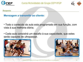 Resposta

Mensagem a transmitir ao cliente:


• Todo o conteúdo da aula esta programado em sua função, com
vista à sua melhoria diária;

• Cada aula consistirá um desafio à sua capacidade, que estes
serão capazes de ultrapassar.




                Curso Actividades de Grupo CEF®/FGP (Aeróbica e Localizada)   14
 