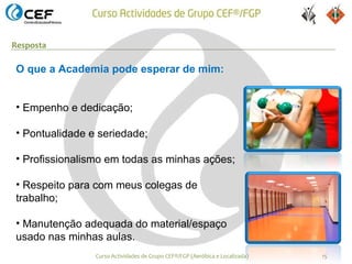 Resposta

O que a Academia pode esperar de mim:


• Empenho e dedicação;

• Pontualidade e seriedade;

• Profissionalismo em todas as minhas ações;

• Respeito para com meus colegas de
trabalho;

• Manutenção adequada do material/espaço
usado nas minhas aulas.
                Curso Actividades de Grupo CEF®/FGP (Aeróbica e Localizada)   15
 