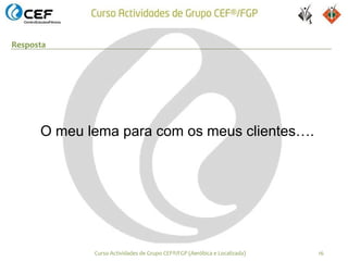 Resposta




      O meu lema para com os meus clientes….




             Curso Actividades de Grupo CEF®/FGP (Aeróbica e Localizada)   16
 
