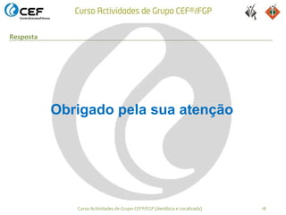Resposta




           Obrigado pela sua atenção




              Curso Actividades de Grupo CEF®/FGP (Aeróbica e Localizada)   18
 