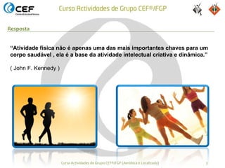 Resposta


“Atividade física não é apenas uma das mais importantes chaves para um
corpo saudável , ela é a base da atividade intelectual criativa e dinâmica.”

( John F. Kennedy )




                      Curso Actividades de Grupo CEF®/FGP (Aeróbica e Localizada)   3
 