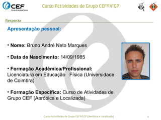 Resposta

Apresentação pessoal:


• Nome: Bruno André Neto Marques

• Data de Nascimento: 14/09/1985

• Formação Académica/Profissional:
Licenciatura em Educação Física (Universidade
de Coimbra)

• Formação Específica: Curso de Atividades de
Grupo CEF (Aeróbica e Localizada)


               Curso Actividades de Grupo CEF®/FGP (Aeróbica e Localizada)   4
 
