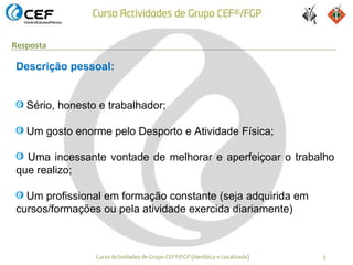 Resposta

Descrição pessoal:


   Sério, honesto e trabalhador;

   Um gosto enorme pelo Desporto e Atividade Física;

  Uma incessante vontade de melhorar e aperfeiçoar o trabalho
que realizo;

  Um profissional em formação constante (seja adquirida em
cursos/formações ou pela atividade exercida diariamente)



                 Curso Actividades de Grupo CEF®/FGP (Aeróbica e Localizada)   5
 