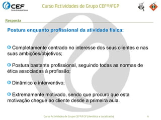 Resposta

Postura enquanto profissional da atividade física:


  Completamente centrado no interesse dos seus clientes e nas
suas ambições/objetivos;

   Postura bastante profissional, seguindo todas as normas de
ética associadas à profissão;

   Dinâmico e interventivo;

 Extremamente motivado, sendo que procuro que esta
motivação chegue ao cliente desde a primeira aula.


                 Curso Actividades de Grupo CEF®/FGP (Aeróbica e Localizada)   6
 
