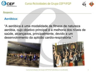 Resposta

Aeróbica:

“A aeróbica é uma modalidade de fitness de natureza
aeróbia, cujo objetivo principal é a melhoria dos níveis de
saúde, alcançados, principalmente, devido a um
desenvolvimento da aptidão cardio-respiratória.”




               Curso Actividades de Grupo CEF®/FGP (Aeróbica e Localizada)   7
 