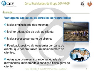 Resposta

Vantagens das aulas de aeróbica coreografadas:

   Maior originalidade das mesmas;

   Melhor adaptação da aula ao cliente;

   Maior sucesso por parte do cliente;

   Feedback positivo da Academia por parte do
cliente, que poderá trazer um maior número de
clientes;

   Aulas que usam uma grande variedade de
movimentos, melhorando a condição física geral do
cliente.
                 Curso Actividades de Grupo CEF®/FGP (Aeróbica e Localizada)   8
 