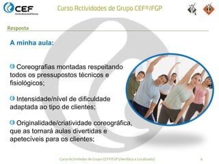 Resposta

A minha aula:


   Coreografias montadas respeitando
todos os pressupostos técnicos e
fisiológicos;

  Intensidade/nível de dificuldade
adaptada ao tipo de clientes;

  Originalidade/criatividade coreográfica,
que as tornará aulas divertidas e
apetecíveis para os clientes;

                 Curso Actividades de Grupo CEF®/FGP (Aeróbica e Localizada)   9
 