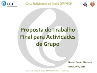 Proposta de Trabalho
Final para Actividades
       de Grupo

                                                            Nome: Bruno Marques
                                                            Data: 30/05/2012
  Curso Actividades de Grupo CEF®/FGP (Aeróbica e Localizada)                  1
 