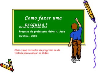 Como fazer uma
pesquisa ?Curso de extensão UCA
Proposta da professora Kleine K. Assis
Curitiba- 2010
Obs: clique nas setas do programa ou do
teclado para avançar os slides.
 