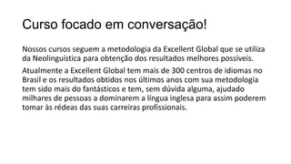 Curso focado em conversação!
Nossos cursos seguem a metodologia da Excellent Global que se utiliza
da Neolinguística para obtenção dos resultados melhores possíveis.
Atualmente a Excellent Global tem mais de 300 centros de idiomas no
Brasil e os resultados obtidos nos últimos anos com sua metodologia
tem sido mais do fantásticos e tem, sem dúvida alguma, ajudado
milhares de pessoas a dominarem a língua inglesa para assim poderem
tomar às rédeas das suas carreiras profissionais.
 