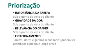 Priorização
• IMPORTÂNCIA DA TAREFA
Sob o ponto de vista do cliente
• GRAVIDADE DA DOR
Sob o ponto de vista do cliente
• RELEVÂNCIA DO GANHO
Sob o ponto de vista do cliente
• ESTACIONAMENTO
Tarefas, dores e ganhos secundários podem ser
atendidos a médio e longo prazo
 
