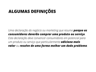 Uma declaração do negócio ou marketing que resume porque os
consumidores deverão comprar uma produto ou serviço.
Esta declaração deve convencer consumidores em potencial para
um produto ou serviço que particularmente adiciona mais
valor ou resolve de uma forma melhor um dado problema.
ALGUMAS DEFINIÇÕES
 