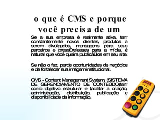 o que é CMS e porque você precisa de um  Se a sua empresa é realmente ativa, tem constantemente novos clientes, produtos a serem divulgados, mensagens para seus parceiros e press–releases para a mídia, é natural que você queira publicá–los em seu site.  Se não o faz, perde oportunidades de negócios e de fortalecer sua imagem institucional. CMS - Content Management System, (SISTEMA DE GERENCIAMENTO DE CONTEÚDO)tem como objetivo estruturar e facilitar a criação, administração, distribuição, publicação e disponibilidade da informação.  