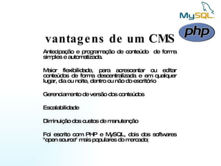 vantagens de um CMS Antecipação e programação de conteúdo  de forma simples e automatizada. Maior flexibilidade, para acrescentar ou editar conteúdos de forma descentralizada e em qualquer lugar, dia ou noite, dentro ou não do escritório  Gerenciamento de versão dos conteúdos  Escalabilidade  Diminuição dos custos de manutenção  Foi escrito com PHP e MySQL, dois dos softwares "open source" mais populares do mercado;  