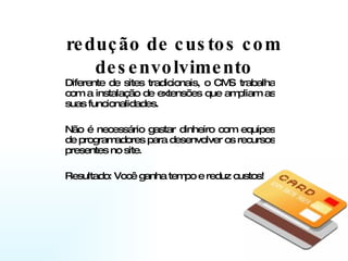 redução de custos com desenvolvimento Diferente de sites tradicionais, o CMS trabalha com a instalação de extensões que ampliam as suas funcionalidades.  Não é necessário gastar dinheiro com equipes de programadores para desenvolver os recursos presentes no site.  Resultado: Você ganha tempo e reduz custos! 
