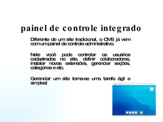 painel de controle integrado Diferente de um site tradicional, o CMS já vem com um painel de controle administrativo.  Nele você pode controlar os usuários cadastrados no site, definir colaboradores, instalar novas extensões, gerenciar seções, categorias e etc.  Gerenciar um site torna-se uma tarefa ágil e simples! 